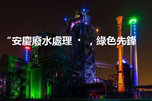 “安慶廢水處理，綠色先鋒，環(huán)保典范！”
